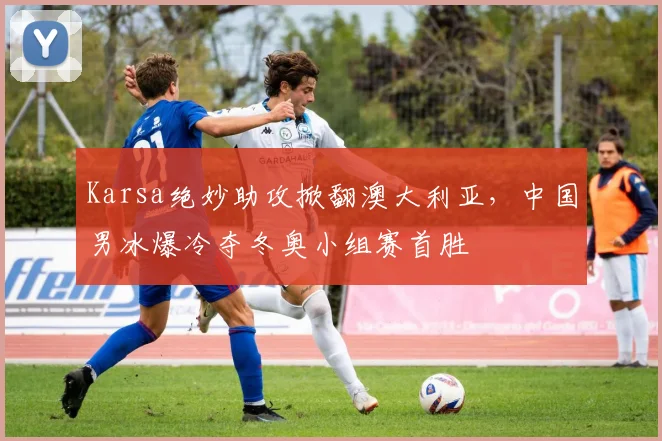 Karsa绝妙助攻掀翻澳大利亚,中国男冰爆冷夺冬奥小组赛首胜 - 开云APP