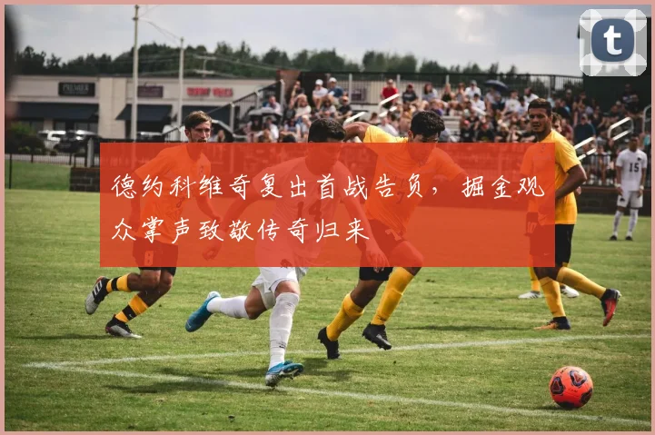 德约科维奇复出首战告负，掘金观众掌声致敬传奇归来 - 开云APP