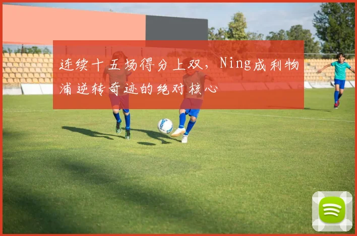 连续十五场得分上双，Ning成利物浦逆转奇迹的绝对核心 - 开云APP