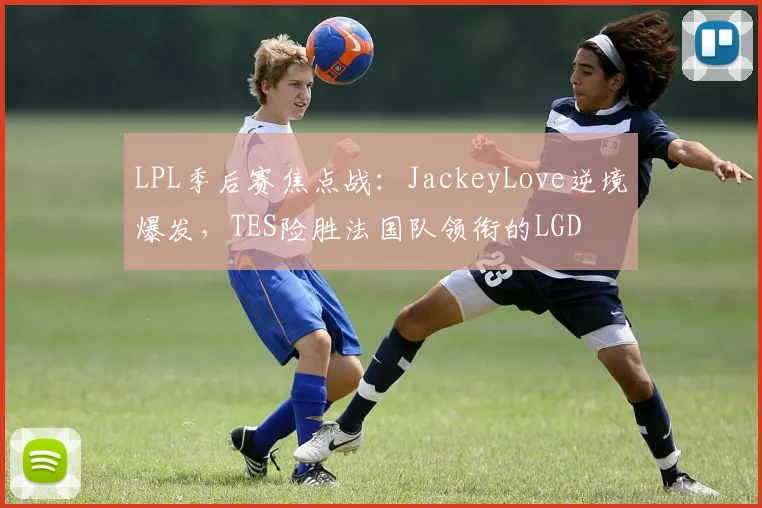 LPL季后赛焦点战:JackeyLove逆境爆发,TES险胜法国队领衔的LGD - 开云APP