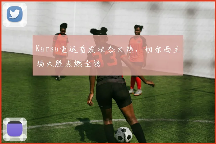 Karsa重返首发状态火热,切尔西主场大胜点燃全场 - 开云APP